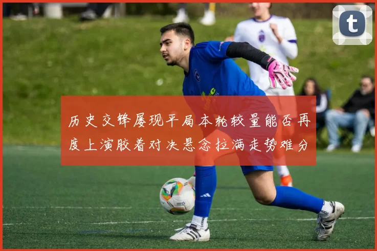 历史交锋屡现平局本轮较量能否再度上演胶着对决悬念拉满走势难分高下