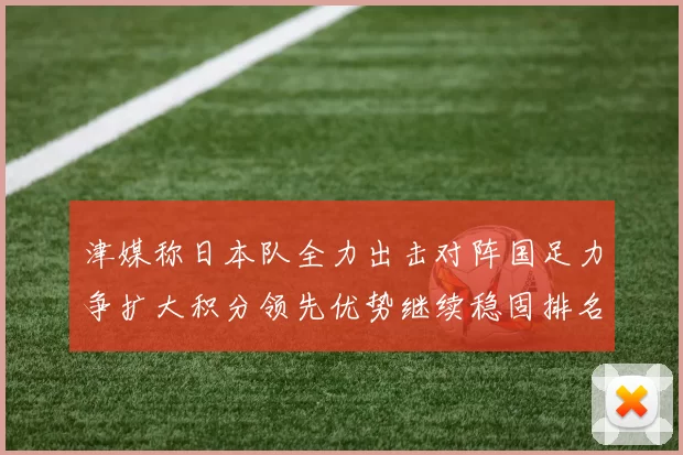 津媒称日本队全力出击对阵国足力争扩大积分领先优势继续稳固排名